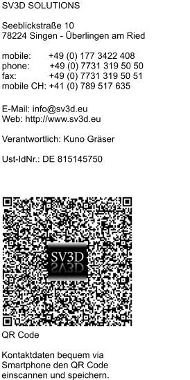 SV3D SOLUTIONS  Seeblickstraße 10 78224 Singen - Überlingen am Ried  mobile:       +49 (0) 177 3422 408 phone:        +49 (0) 7731 319 50 50 fax:             +49 (0) 7731 319 50 51 mobile CH: +41 (0) 789 517 635  E-Mail: info@sv3d.eu Web: http://www.sv3d.eu  Verantwortlich: Kuno Gräser  Ust-IdNr.: DE 815145750  QR Code  Kontaktdaten bequem via Smartphone den QR Code  einscannen und speichern.